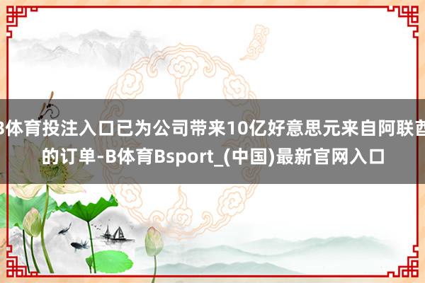 B体育投注入口已为公司带来10亿好意思元来自阿联酋的订单-B体育Bsport_(中国)最新官网入口