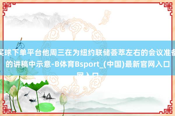 买球下单平台他周三在为纽约联储荟萃左右的会议准备的讲稿中示意-B体育Bsport_(中国)最新官网入口