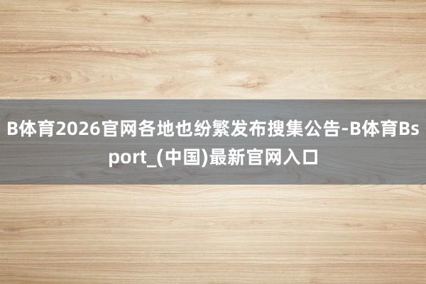 B体育2026官网各地也纷繁发布搜集公告-B体育Bsport_(中国)最新官网入口
