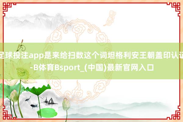 足球投注app是来给扫数这个词坦格利安王朝盖印认证-B体育Bsport_(中国)最新官网入口