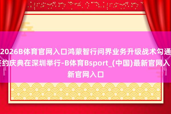 2026B体育官网入口鸿蒙智行问界业务升级战术勾通签约庆典在深圳举行-B体育Bsport_(中国)最新官网入口