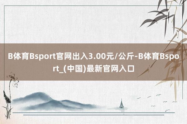 B体育Bsport官网出入3.00元/公斤-B体育Bsport_(中国)最新官网入口
