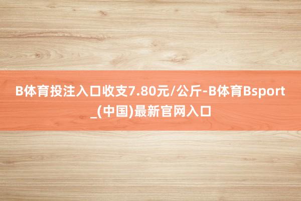 B体育投注入口收支7.80元/公斤-B体育Bsport_(中国)最新官网入口