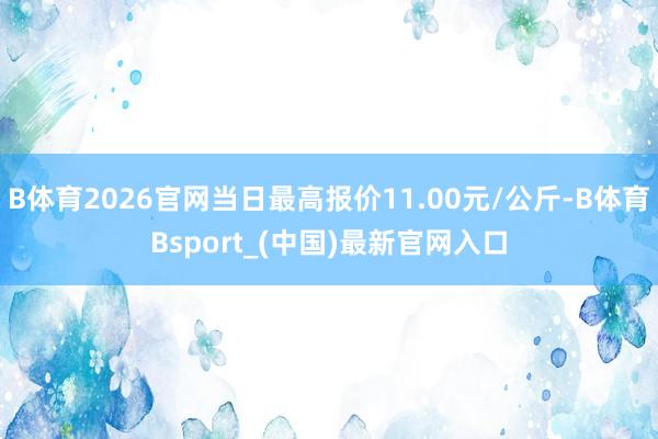 B体育2026官网当日最高报价11.00元/公斤-B体育Bsport_(中国)最新官网入口