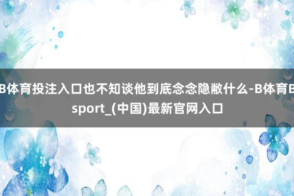 B体育投注入口也不知谈他到底念念隐敝什么-B体育Bsport_(中国)最新官网入口