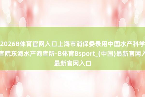 2026B体育官网入口上海市消保委录用中国水产科学询查院东海水产询查所-B体育Bsport_(中国)最新官网入口