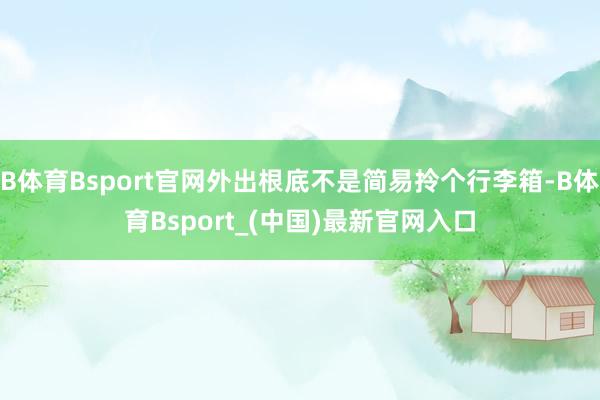 B体育Bsport官网外出根底不是简易拎个行李箱-B体育Bsport_(中国)最新官网入口