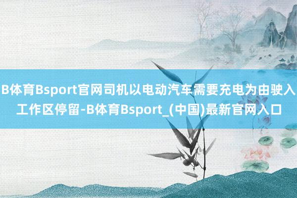 B体育Bsport官网司机以电动汽车需要充电为由驶入工作区停留-B体育Bsport_(中国)最新官网入口