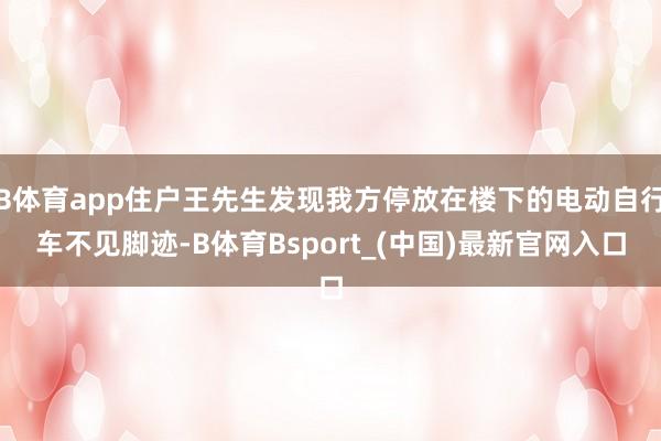 B体育app住户王先生发现我方停放在楼下的电动自行车不见脚迹-B体育Bsport_(中国)最新官网入口