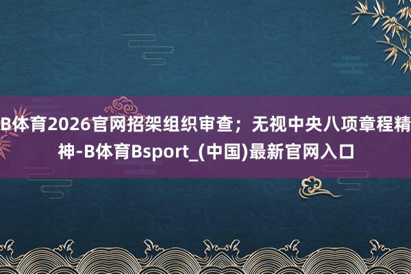 B体育2026官网招架组织审查；无视中央八项章程精神-B体育Bsport_(中国)最新官网入口