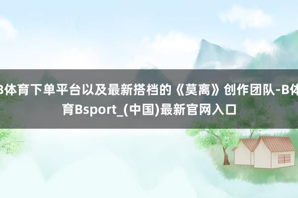 B体育下单平台以及最新搭档的《莫离》创作团队-B体育Bsport_(中国)最新官网入口