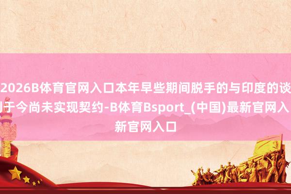 2026B体育官网入口本年早些期间脱手的与印度的谈判于今尚未实现契约-B体育Bsport_(中国)最新官网入口