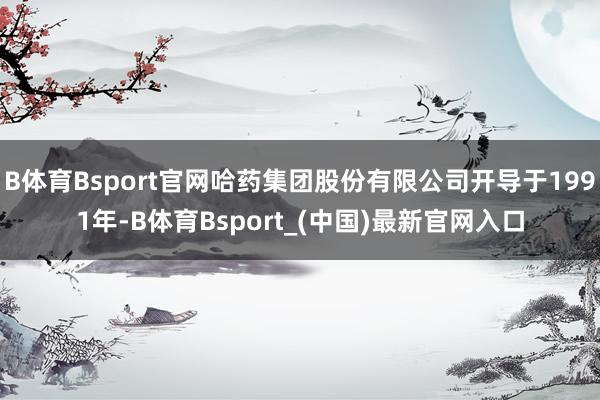 B体育Bsport官网哈药集团股份有限公司开导于1991年-B体育Bsport_(中国)最新官网入口