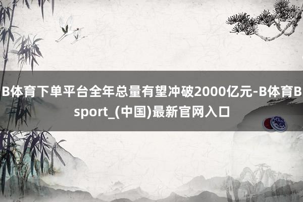 B体育下单平台全年总量有望冲破2000亿元-B体育Bsport_(中国)最新官网入口