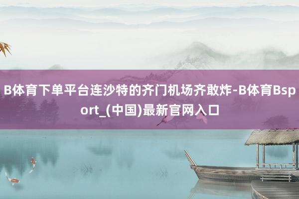 B体育下单平台连沙特的齐门机场齐敢炸-B体育Bsport_(中国)最新官网入口