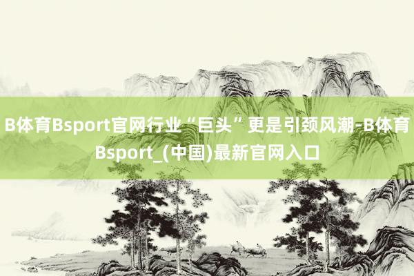 B体育Bsport官网行业“巨头”更是引颈风潮-B体育Bsport_(中国)最新官网入口