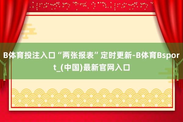 B体育投注入口“两张报表”定时更新-B体育Bsport_(中国)最新官网入口