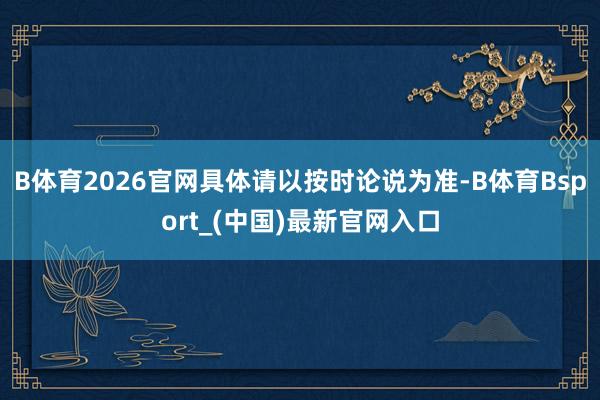 B体育2026官网具体请以按时论说为准-B体育Bsport_(中国)最新官网入口