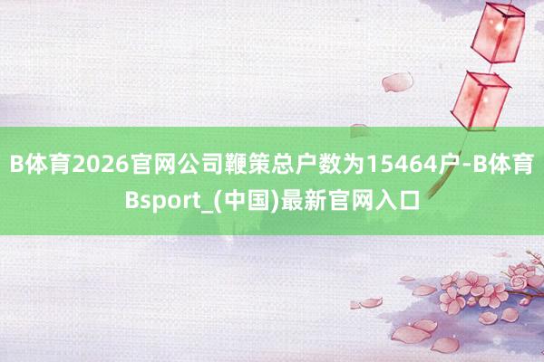 B体育2026官网公司鞭策总户数为15464户-B体育Bsport_(中国)最新官网入口