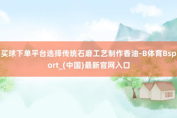 买球下单平台选择传统石磨工艺制作香油-B体育Bsport_(中国)最新官网入口