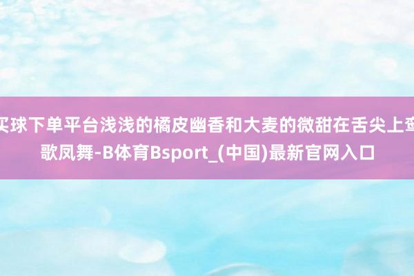 买球下单平台浅浅的橘皮幽香和大麦的微甜在舌尖上鸾歌凤舞-B体育Bsport_(中国)最新官网入口
