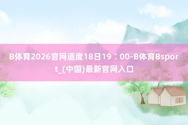 B体育2026官网适度18日19∶00-B体育Bsport_(中国)最新官网入口