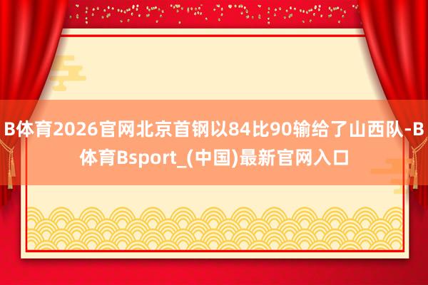 B体育2026官网北京首钢以84比90输给了山西队-B体育Bsport_(中国)最新官网入口