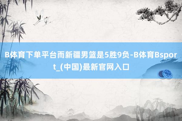 B体育下单平台而新疆男篮是5胜9负-B体育Bsport_(中国)最新官网入口
