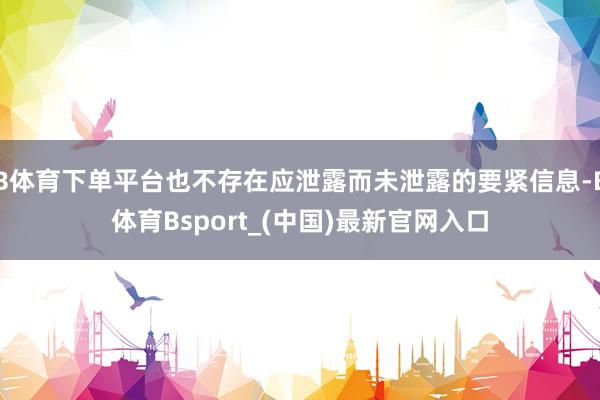 B体育下单平台也不存在应泄露而未泄露的要紧信息-B体育Bsport_(中国)最新官网入口