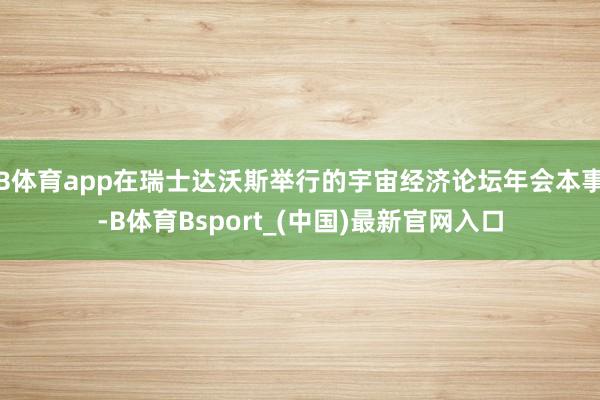B体育app在瑞士达沃斯举行的宇宙经济论坛年会本事-B体育Bsport_(中国)最新官网入口
