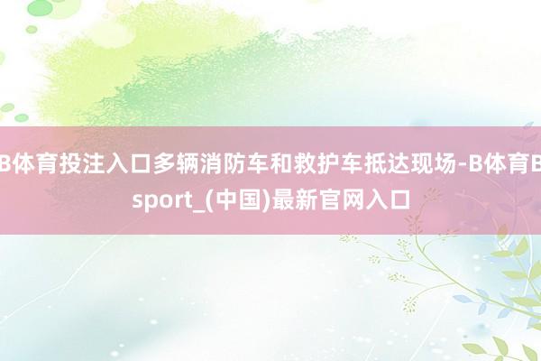 B体育投注入口多辆消防车和救护车抵达现场-B体育Bsport_(中国)最新官网入口