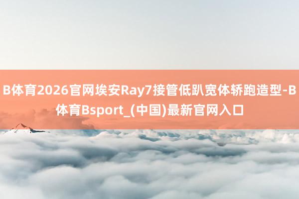 B体育2026官网埃安Ray7接管低趴宽体轿跑造型-B体育Bsport_(中国)最新官网入口