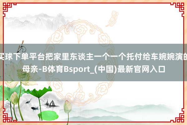 买球下单平台把家里东谈主一个一个托付给车婉婉演的母亲-B体育Bsport_(中国)最新官网入口