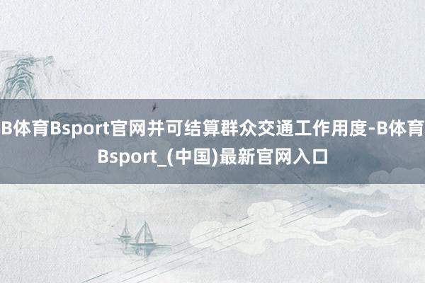 B体育Bsport官网并可结算群众交通工作用度-B体育Bsport_(中国)最新官网入口