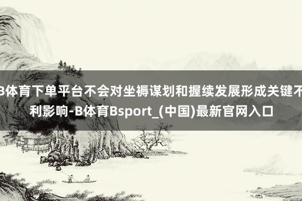 B体育下单平台不会对坐褥谋划和握续发展形成关键不利影响-B体育Bsport_(中国)最新官网入口