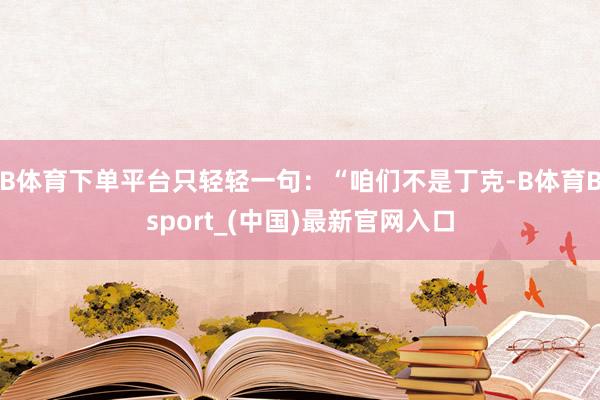 B体育下单平台只轻轻一句：“咱们不是丁克-B体育Bsport_(中国)最新官网入口