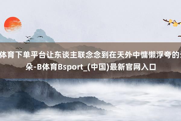 B体育下单平台让东谈主联念念到在天外中慵懒浮夸的云朵-B体育Bsport_(中国)最新官网入口