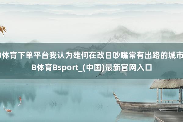 B体育下单平台我认为雄何在改日吵嘴常有出路的城市-B体育Bsport_(中国)最新官网入口