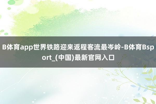 B体育app世界铁路迎来返程客流最岑岭-B体育Bsport_(中国)最新官网入口
