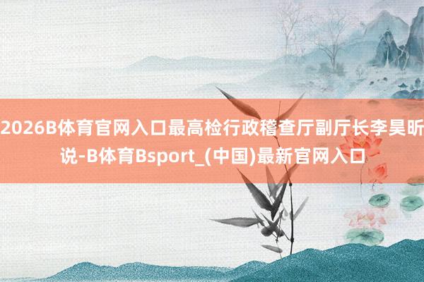 2026B体育官网入口最高检行政稽查厅副厅长李昊昕说-B体育Bsport_(中国)最新官网入口