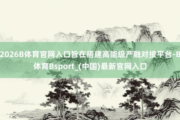 2026B体育官网入口旨在搭建高能级产融对接平台-B体育Bsport_(中国)最新官网入口