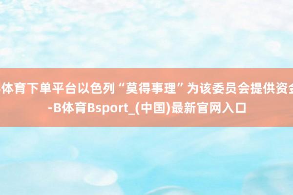 B体育下单平台以色列“莫得事理”为该委员会提供资金-B体育Bsport_(中国)最新官网入口