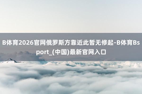 B体育2026官网俄罗斯方靠近此暂无修起-B体育Bsport_(中国)最新官网入口